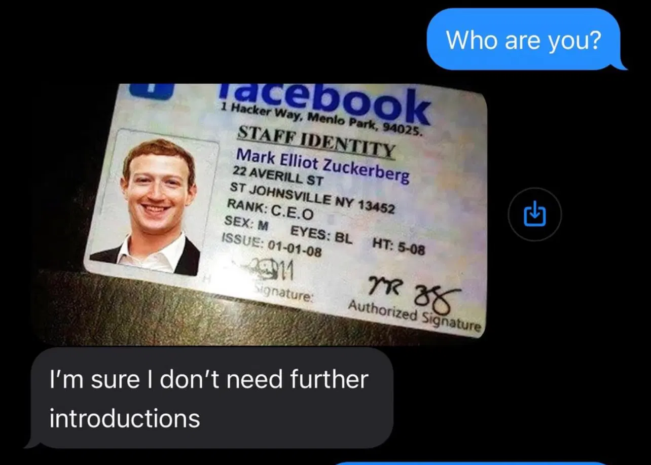 screenshot of texts. sender sends "Who are you?" to which the recipient responds with a terribly doctored photo of an id. the id states "facebook 1 Hacker Way, Menlo Park 94035." Under is unaligned text with "Staff Identity Mark Elliot Zuckerberg 22 Averill St ST JOHNSONVILLE NU 13452 RANK: C.E.O SEX: M EYES: BL HT: 5-08". there is a horribly shopped image of mark zuckerberg with no reflection despite the id having one. the recipient states "I'm sure I don't need further introductions"